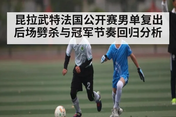 昆拉武特法国公开赛男单复出后场劈杀与冠军节奏回归分析